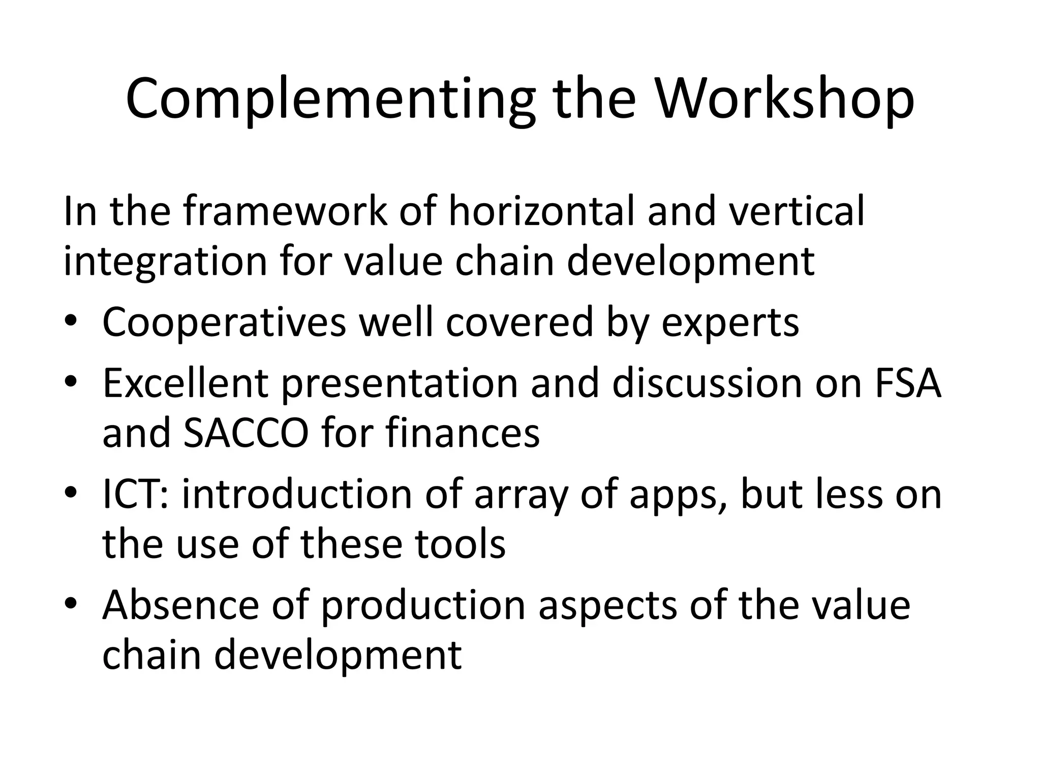 Complementing the Workshop 
In the framework of horizontal and vertical 
integration for value chain development 
• Cooperatives well covered by experts 
• Excellent presentation and discussion on FSA 
and SACCO for finances 
• ICT: introduction of array of apps, but less on 
the use of these tools 
• Absence of production aspects of the value 
chain development 
 