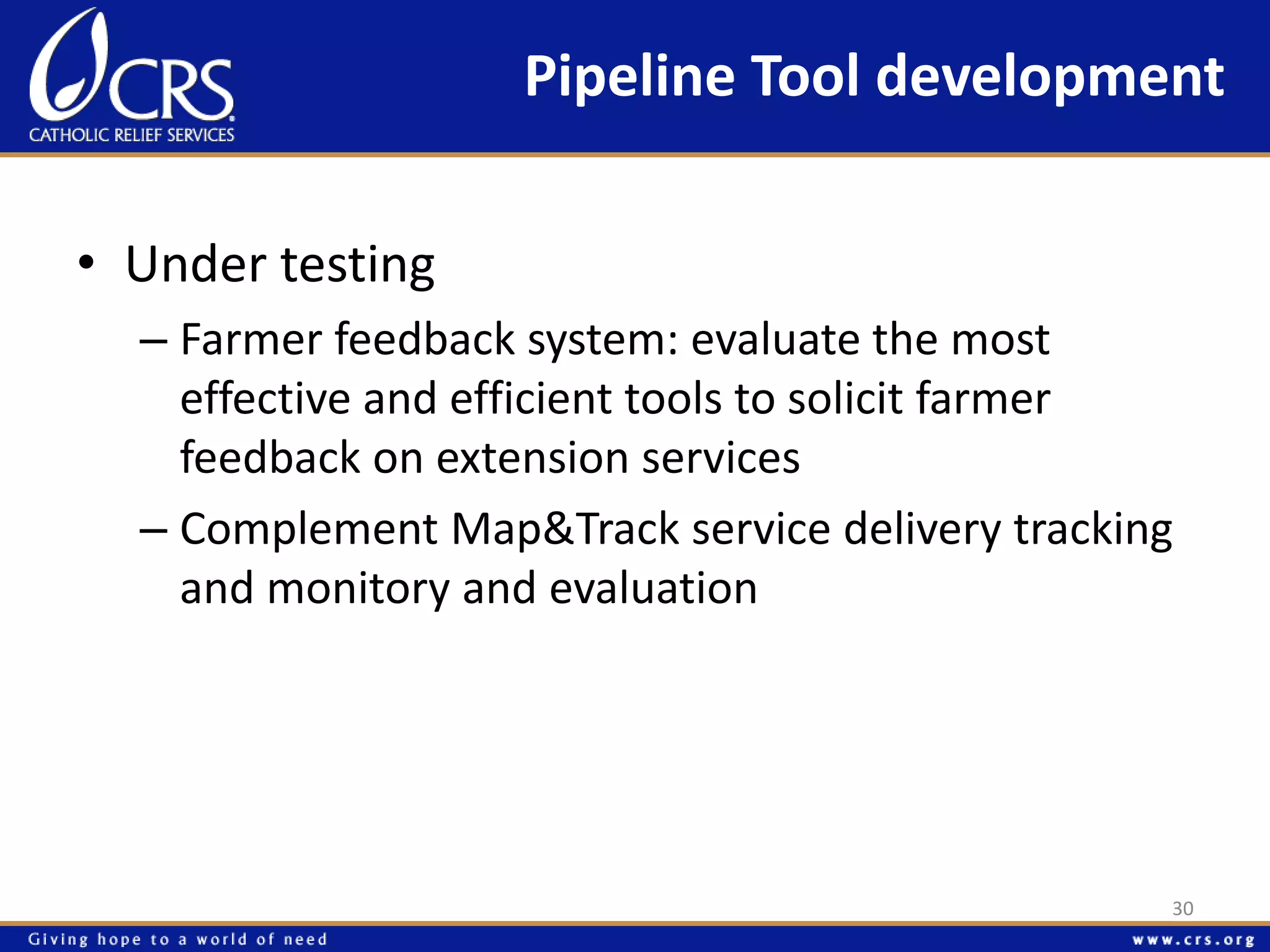 Pipeline Tool development 
• Under testing 
– Farmer feedback system: evaluate the most 
effective and efficient tools to solicit farmer 
feedback on extension services 
– Complement Map&Track service delivery tracking 
and monitory and evaluation 
30 
 