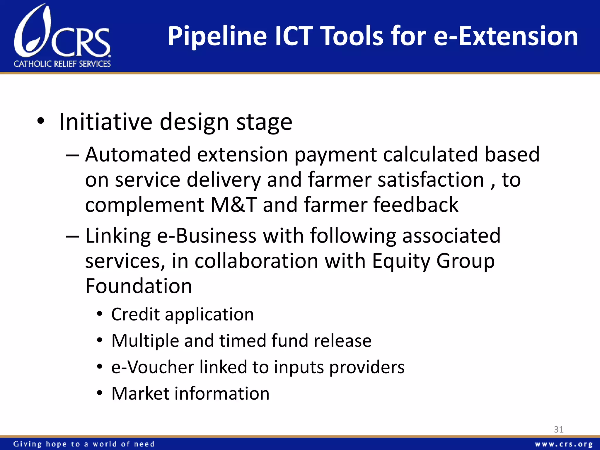 Pipeline ICT Tools for e-Extension 
• Initiative design stage 
– Automated extension payment calculated based 
on service delivery and farmer satisfaction , to 
complement M&T and farmer feedback 
– Linking e-Business with following associated 
services, in collaboration with Equity Group 
Foundation 
• Credit application 
• Multiple and timed fund release 
• e-Voucher linked to inputs providers 
• Market information 
31 
 