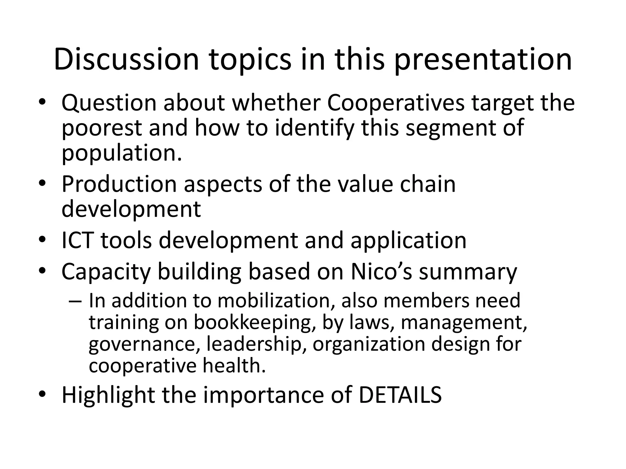 Discussion topics in this presentation 
• Question about whether Cooperatives target the 
poorest and how to identify this segment of 
population. 
• Production aspects of the value chain 
development 
• ICT tools development and application 
• Capacity building based on Nico’s summary 
– In addition to mobilization, also members need 
training on bookkeeping, by laws, management, 
governance, leadership, organization design for 
cooperative health. 
• Highlight the importance of DETAILS 
 