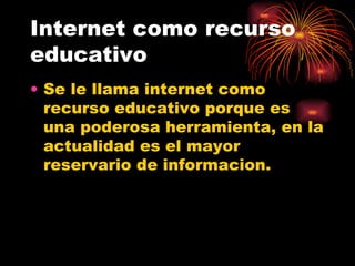 Internet como recurso educativo Se le llama internet como recurso educativo porque es una poderosa herramienta, en la actualidad es el mayor reservario de informacion. 