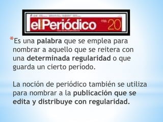 *Es una palabra que se emplea para
nombrar a aquello que se reitera con
una determinada regularidad o que
guarda un cierto período.
La noción de periódico también se utiliza
para nombrar a la publicación que se
edita y distribuye con regularidad.
 