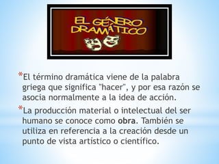 *El término dramática viene de la palabra
griega que significa "hacer", y por esa razón se
asocia normalmente a la idea de acción.
*La producción material o intelectual del ser
humano se conoce como obra. También se
utiliza en referencia a la creación desde un
punto de vista artístico o científico.
 