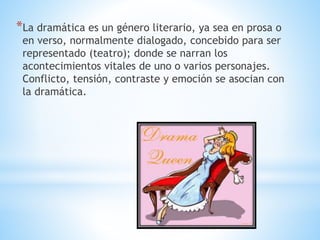 *La dramática es un género literario, ya sea en prosa o
en verso, normalmente dialogado, concebido para ser
representado (teatro); donde se narran los
acontecimientos vitales de uno o varios personajes.
Conflicto, tensión, contraste y emoción se asocian con
la dramática.
 