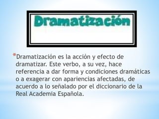 *Dramatización es la acción y efecto de
dramatizar. Este verbo, a su vez, hace
referencia a dar forma y condiciones dramáticas
o a exagerar con apariencias afectadas, de
acuerdo a lo señalado por el diccionario de la
Real Academia Española.
 