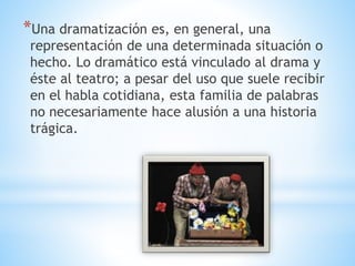*Una dramatización es, en general, una
representación de una determinada situación o
hecho. Lo dramático está vinculado al drama y
éste al teatro; a pesar del uso que suele recibir
en el habla cotidiana, esta familia de palabras
no necesariamente hace alusión a una historia
trágica.
 