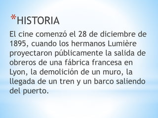 *HISTORIA
El cine comenzó el 28 de diciembre de
1895, cuando los hermanos Lumière
proyectaron públicamente la salida de
obreros de una fábrica francesa en
Lyon, la demolición de un muro, la
llegada de un tren y un barco saliendo
del puerto.
 