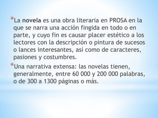 *La novela es una obra literaria en PROSA en la
que se narra una acción fingida en todo o en
parte, y cuyo fin es causar placer estético a los
lectores con la descripción o pintura de sucesos
o lances interesantes, así como de caracteres,
pasiones y costumbres.
*Una narrativa extensa: las novelas tienen,
generalmente, entre 60 000 y 200 000 palabras,
o de 300 a 1300 páginas o más.
 