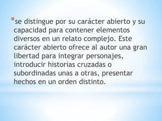 *se distingue por su carácter abierto y su
capacidad para contener elementos
diversos en un relato complejo. Este
carácter abierto ofrece al autor una gran
libertad para integrar personajes,
introducir historias cruzadas o
subordinadas unas a otras, presentar
hechos en un orden distinto.
 