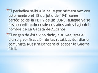 *El periódico salió a la calle por primera vez con
este nombre el 18 de julio de 1941 como
periódico de la FET y de las JONS, aunque ya se
llevaba editando desde dos años antes bajo del
nombre de La Gaceta de Alicante.
*El origen de ésta vino dado, a su vez, tras el
cierre y confiscación de las rotativas del diario
comunista Nuestra Bandera al acabar la Guerra
Civil.
 