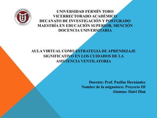 UNIVERSIDAD FERMÍN TORO
VICERRECTORADO ACADÉMICO
DECANATO DE INVESTIGACIÓN Y POSTGRADO
MAESTRÍA EN EDUCACIÓN SUPERIOR, MENCIÓN
DOCENCIA UNIVERSITARIA
Docente: Prof. Pasifae Hernández
Nombre de la asignatura: Proyecto III
Alumna: Dairi Díaz
AULA VIRTUAL COMO ESTRATEGIA DE APRENDIZAJE
SIGNIFICATIVO EN LOS CUIDADOS DE LA
ASISTENCIA VENTILATORIA
 
