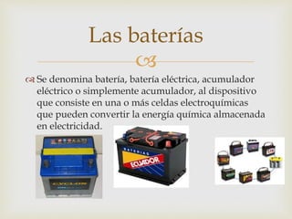 
 Se denomina batería, batería eléctrica, acumulador
eléctrico o simplemente acumulador, al dispositivo
que consiste en una o más celdas electroquímicas
que pueden convertir la energía química almacenada
en electricidad.
Las baterías
 