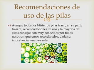 
 Aunque todos los blister de pilas traen, en su parte
trasera, recomendaciones de uso y la mayoría de
estos consejos son muy conocidos por todos
nosotros, queremos recordártelos, dada su
importancia, una vez más:
Recomendaciones de
uso de las pilas
 