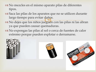 
 No mezcles en el mismo aparato pilas de diferentes
tipos.
 Saca las pilas de los aparatos que no se utilicen durante
largo tiempo para evitar daños.
 No dejes que los niños jueguen con las pilas ni las abran
ya que pueden causar quemaduras.
 No expongas las pilas al sol o cerca de fuentes de calor
extremo porque pueden explotar o derramarse.
 