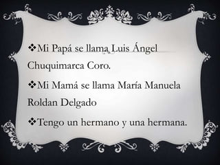 Mi Papá se llama Luis Ángel
Chuquimarca Coro.
Mi Mamá se llama María Manuela
Roldan Delgado
Tengo un hermano y una hermana.
 
