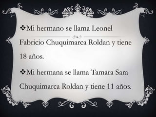 Mi hermano se llama Leonel
Fabricio Chuquimarca Roldan y tiene
18 años.
Mi hermana se llama Tamara Sara
Chuquimarca Roldan y tiene 11 años.
 