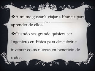 A mi me gustaría viajar a Francia para
aprender de ellos.
Cuando sea grande quisiera ser
Ingeniero en Física para descubrir e
inventar cosas nuevas en beneficio de
todos.
 