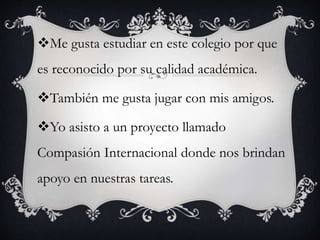 Me gusta estudiar en este colegio por que
es reconocido por su calidad académica.
También me gusta jugar con mis amigos.
Yo asisto a un proyecto llamado
Compasión Internacional donde nos brindan
apoyo en nuestras tareas.
 