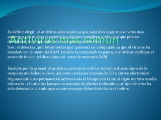 Es definir elegir el antivirus adecuando ya que cada días surge nuevo virus mas 
potente o con nuevas característica algunas consideraciones para que puedas 
desinfectar la computadora de cual quien posible virus 
Son : si detectas , por los síntomas que presenta tu computadora que el virus se ha 
instalado en la memoria RAM reinicia la computadora para que antivirus verifique el 
sector de inicio del disco duro así como la memoria RAM 
Ejemplo por lo general, el antivirus permitirá verificar todos los discos duros de la 
maquina unidades de disco, así como unidades lectoras de CD o correo electrónico 
Algunos antivirus permanecen activos todo el tiempo por tanto si algún archivo resulta 
infectado , el antivirus lanzara un mensaje de alarma indicando que tipo de virus ha 
sido detectado cuando aparca este mensaje debes desinfecta el archivo 
 
