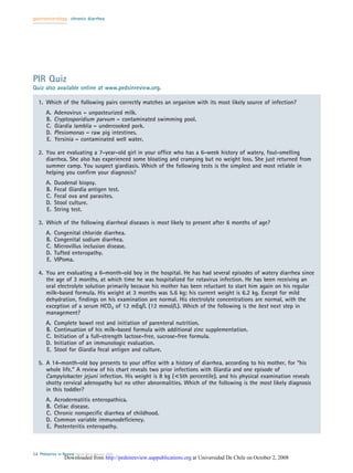 gastroenterology chronic diarrhea




PIR Quiz
Quiz also available online at www.pedsinreview.org.

   1. Which of the following pairs correctly matches an organism with its most likely source of infection?
       A.   Adenovirus – unpasteurized milk.
       B.   Cryptosporidium parvum – contaminated swimming pool.
       C.   Giardia lamblia – undercooked pork.
       D.   Plesiomonas – raw pig intestines.
       E.   Yersinia – contaminated well water.

   2. You are evaluating a 7-year-old girl in your ofﬁce who has a 6-week history of watery, foul-smelling
      diarrhea. She also has experienced some bloating and cramping but no weight loss. She just returned from
      summer camp. You suspect giardiasis. Which of the following tests is the simplest and most reliable in
      helping you conﬁrm your diagnosis?
       A.   Duodenal biopsy.
       B.   Fecal Giardia antigen test.
       C.   Fecal ova and parasites.
       D.   Stool culture.
       E.   String test.

   3. Which of the following diarrheal diseases is most likely to present after 6 months of age?
       A.   Congenital chloride diarrhea.
       B.   Congenital sodium diarrhea.
       C.   Microvillus inclusion disease.
       D.   Tufted enteropathy.
       E.   VIPoma.

   4. You are evaluating a 6-month-old boy in the hospital. He has had several episodes of watery diarrhea since
      the age of 3 months, at which time he was hospitalized for rotavirus infection. He has been receiving an
      oral electrolyte solution primarily because his mother has been reluctant to start him again on his regular
      milk-based formula. His weight at 3 months was 5.6 kg; his current weight is 6.2 kg. Except for mild
      dehydration, ﬁndings on his examination are normal. His electrolyte concentrations are normal, with the
      exception of a serum HCO3 of 12 mEq/L (12 mmol/L). Which of the following is the best next step in
      management?
       A.   Complete bowel rest and initiation of parenteral nutrition.
       B.   Continuation of his milk-based formula with additional zinc supplementation.
       C.   Initiation of a full-strength lactose-free, sucrose-free formula.
       D.   Initiation of an immunologic evaluation.
       E.   Stool for Giardia fecal antigen and culture.

   5. A 14-month-old boy presents to your ofﬁce with a history of diarrhea, according to his mother, for “his
      whole life.” A review of his chart reveals two prior infections with Giardia and one episode of
      Campylobacter jejuni infection. His weight is 8 kg (<5th percentile), and his physical examination reveals
      shotty cervical adenopathy but no other abnormalities. Which of the following is the most likely diagnosis
      in this toddler?
       A.   Acrodermatitis enteropathica.
       B.   Celiac disease.
       C.   Chronic nonspeciﬁc diarrhea of childhood.
       D.   Common variable immunodeﬁciency.
       E.   Postenteritis enteropathy.



14 Pediatrics in Review Vol.26 No.1 January 2005
                  Downloaded from http://pedsinreview.aappublications.org at Universidad De Chile on October 2, 2008
 