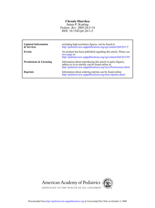 Chronic Diarrhea
                                      James P. Keating
                                  Pediatr. Rev. 2005;26;5-14
                                   DOI: 10.1542/pir.26-1-5



Updated Information                 including high-resolution figures, can be found at:
& Services                          http://pedsinreview.aappublications.org/cgi/content/full/26/1/5
Errata                              An erratum has been published regarding this article. Please see
                                    next page or:
                                    http://pedsinreview.aappublications.org/cgi/content/full/26/3/95
Permissions & Licensing             Information about reproducing this article in parts (figures,
                                    tables) or in its entirety can be found online at:
                                    http://pedsinreview.aappublications.org/misc/Permissions.shtml
Reprints                            Information about ordering reprints can be found online:
                                    http://pedsinreview.aappublications.org/misc/reprints.shtml




   Downloaded from http://pedsinreview.aappublications.org at Universidad De Chile on October 2, 2008
 