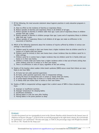 prevention early education & child care




 7. Of the following, the most accurate statement about hygienic practices in early education programs is
    that they:
    A. Have no effect on the incidence of diarrhea or respiratory illness.
    B. Reduce episodes of diarrhea and respiratory illness in all children of all ages.
    C. Reduce episodes of diarrhea in children older than age 2 years and of respiratory illness in children
       younger than age 2 years.
    D. Reduce episodes of diarrhea in children younger than age 2 years and of respiratory illness in children
       older than age 2 years.
    E. Reduce episodes of respiratory illness in all children of all ages, but make no difference in the
       occurrence of diarrhea.

 8. Which of the following statements about the incidence of injuries suffered by children in various care
    settings is most accurate?
    A. Children cared for entirely in their own homes have a higher incidence than do children cared for in
       centers or in family child care homes.
    B. Children cared for entirely in their own homes have a lower incidence than do children cared for in
       other settings.
    C. Children cared for in centers have a higher incidence than do children cared for in family child care
       homes or in their own homes.
    D. Children in family child care homes have a higher incidence while in that out-of-home setting than
       either children cared for in centers or in their own homes.
    E. There is no difference in rates of injury, regardless of the care setting.

 9. Studies of the location where sudden infant death syndrome (SIDS) occurs reveal that infants are more
    likely to die from SIDS:
    A.   At home but not under parental supervision.
    B.   At home, under parental supervision, than in nonparental settings.
    C.   During the hours of nonparental care in centers or family child care homes.
    D.   In center-based settings than at home or in family child care homes.
    E.   In family child care homes than in centers or their own homes.

10. Studies of SIDS in nonparental settings suggest that a salient cause of SIDS in these situations arises
    from:
    A.   Improper or insufﬁcient nutrition.
    B.   Improper temperature for sleeping babies.
    C.   Insufﬁcient ventilation.
    D.   Placing babies in cribs too soon after feeding.
    E.   Placing babies in the prone position to sleep.




 Erratum:
 A reader has pointed out two typographical errors in the Chronic Diarrhea article featured in the January issue of
 Pediatrics in Review. On page 7, in line 8 of the second full paragraph in the right-hand column, the word should
 be “performed,” not “preformed.” On that same page, in Table 4, the percentage range with Weight loss should
 be 53% to 73%. Thanks for the sharp eyes!


                                                                                        Pediatrics in Review Vol.26 No.3 March 2005 95
           Downloaded from http://pedsinreview.aappublications.org at Universidad De Chile on October 2, 2008
 