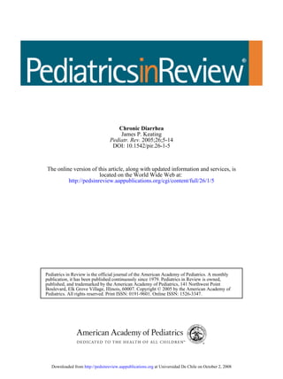 Chronic Diarrhea
                                      James P. Keating
                                  Pediatr. Rev. 2005;26;5-14
                                   DOI: 10.1542/pir.26-1-5



The online version of this article, along with updated information and services, is
                       located on the World Wide Web at:
         http://pedsinreview.aappublications.org/cgi/content/full/26/1/5




Pediatrics in Review is the official journal of the American Academy of Pediatrics. A monthly
publication, it has been published continuously since 1979. Pediatrics in Review is owned,
published, and trademarked by the American Academy of Pediatrics, 141 Northwest Point
Boulevard, Elk Grove Village, Illinois, 60007. Copyright © 2005 by the American Academy of
Pediatrics. All rights reserved. Print ISSN: 0191-9601. Online ISSN: 1526-3347.




   Downloaded from http://pedsinreview.aappublications.org at Universidad De Chile on October 2, 2008
 