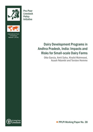 A Living from
Livestock
Pro-Poor
Livestock
Policy
Initiative
Dairy Development Programs in
Andhra Pradesh, India: Impacts and
Risks for Small-scale Dairy Farms
PPLPI Working Paper No. 38
Otto Garcia, Amit Saha, Khalid Mahmood,
Asaah Ndambi and Torsten Hemme
International Farm
Comparison
Network (IFCN)
 