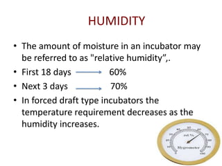 HUMIDITY
• The amount of moisture in an incubator may
  be referred to as "relative humidity”,.
• First 18 days          60%
• Next 3 days            70%
• In forced draft type incubators the
  temperature requirement decreases as the
  humidity increases.
 