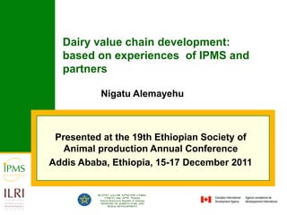 Dairy value chain development:
  based on experiences of IPMS and
  partners

          Nigatu Alemayehu



 Presented at the 19th Ethiopian Society of
   Animal production Annual Conference
Addis Ababa, Ethiopia, 15-17 December 2011
 