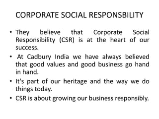 CORPORATE SOCIAL RESPONSBILITY
• They believe that Corporate Social
Responsibility (CSR) is at the heart of our
success.
• At Cadbury India we have always believed
that good values and good business go hand
in hand.
• It's part of our heritage and the way we do
things today.
• CSR is about growing our business responsibly.
 