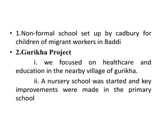 • 1.Non-formal school set up by cadbury for
children of migrant workers in Baddi
• 2.Gurikha Project
i. we focused on healthcare and
education in the nearby village of gurikha.
ii. A nursery school was started and key
improvements were made in the primary
school
 