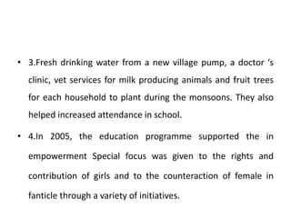 • 3.Fresh drinking water from a new village pump, a doctor ‘s
clinic, vet services for milk producing animals and fruit trees
for each household to plant during the monsoons. They also
helped increased attendance in school.
• 4.In 2005, the education programme supported the in
empowerment Special focus was given to the rights and
contribution of girls and to the counteraction of female in
fanticle through a variety of initiatives.
 