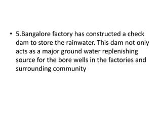 • 5.Bangalore factory has constructed a check
dam to store the rainwater. This dam not only
acts as a major ground water replenishing
source for the bore wells in the factories and
surrounding community
 