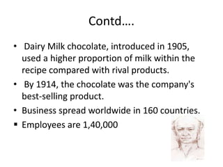 Contd….
• Dairy Milk chocolate, introduced in 1905,
used a higher proportion of milk within the
recipe compared with rival products.
• By 1914, the chocolate was the company's
best-selling product.
• Business spread worldwide in 160 countries.
 Employees are 1,40,000
 