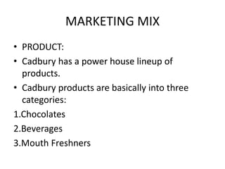 MARKETING MIX
• PRODUCT:
• Cadbury has a power house lineup of
products.
• Cadbury products are basically into three
categories:
1.Chocolates
2.Beverages
3.Mouth Freshners
 