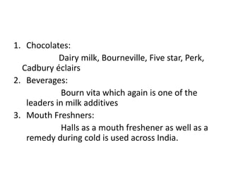 1. Chocolates:
Dairy milk, Bourneville, Five star, Perk,
Cadbury éclairs
2. Beverages:
Bourn vita which again is one of the
leaders in milk additives
3. Mouth Freshners:
Halls as a mouth freshener as well as a
remedy during cold is used across India.
 