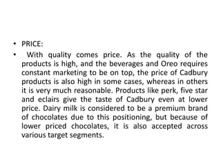 • PRICE:
• With quality comes price. As the quality of the
products is high, and the beverages and Oreo requires
constant marketing to be on top, the price of Cadbury
products is also high in some cases, whereas in others
it is very much reasonable. Products like perk, five star
and eclairs give the taste of Cadbury even at lower
price. Dairy milk is considered to be a premium brand
of chocolates due to this positioning, but because of
lower priced chocolates, it is also accepted across
various target segments.
 