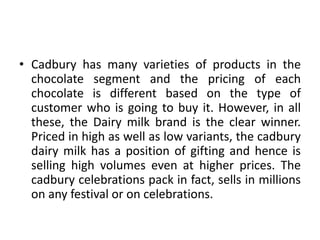• Cadbury has many varieties of products in the
chocolate segment and the pricing of each
chocolate is different based on the type of
customer who is going to buy it. However, in all
these, the Dairy milk brand is the clear winner.
Priced in high as well as low variants, the cadbury
dairy milk has a position of gifting and hence is
selling high volumes even at higher prices. The
cadbury celebrations pack in fact, sells in millions
on any festival or on celebrations.
 