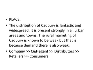 • PLACE:
• The distribution of Cadbury is fantastic and
widespread. It is present strongly in all urban
areas and towns. The rural marketing of
Cadbury is known to be weak but that is
because demand there is also weak.
• Company >> C&F agent >> Distributors >>
Retailers >> Consumers
 