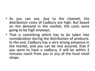• As you can see, due to the channel, the
distribution costs of Cadbury are high. But based
on the demand in the market, the costs were
going to be high anyways.
• That is something which has to be taken into
consideration during the distribution of products.
In the end, Cadbury has a very strong presence in
the market, and you can be rest assured, that if
you want to have a cadbury, it will be within 2
minutes reach from you in any of the local retail
shops.
 