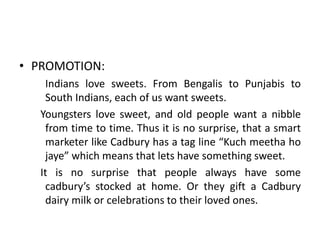 • PROMOTION:
Indians love sweets. From Bengalis to Punjabis to
South Indians, each of us want sweets.
Youngsters love sweet, and old people want a nibble
from time to time. Thus it is no surprise, that a smart
marketer like Cadbury has a tag line “Kuch meetha ho
jaye” which means that lets have something sweet.
It is no surprise that people always have some
cadbury’s stocked at home. Or they gift a Cadbury
dairy milk or celebrations to their loved ones.
 