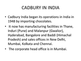 CADBURY IN INDIA
• Cadbury India began its operations in India in
1948 by importing chocolates.
• It now has manufacturing facilities in Thane,
Induri (Pune) and Malanpur (Gwalior),
Hyderabad, Bangalore and Baddi (Himachal
Pradesh) and sales offices in New Delhi,
Mumbai, Kolkata and Chennai.
• The corporate head office is in Mumbai.
 