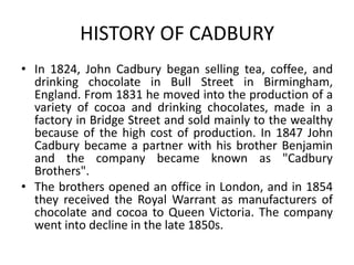 HISTORY OF CADBURY
• In 1824, John Cadbury began selling tea, coffee, and
drinking chocolate in Bull Street in Birmingham,
England. From 1831 he moved into the production of a
variety of cocoa and drinking chocolates, made in a
factory in Bridge Street and sold mainly to the wealthy
because of the high cost of production. In 1847 John
Cadbury became a partner with his brother Benjamin
and the company became known as "Cadbury
Brothers".
• The brothers opened an office in London, and in 1854
they received the Royal Warrant as manufacturers of
chocolate and cocoa to Queen Victoria. The company
went into decline in the late 1850s.
 