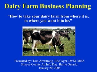 Dairy Farm Business Planning   Presented by: Tom Armstrong  BSc(Agr), DVM, MBA Simcoe County Ag Info Day, Barrie Ontario. January 20, 2006 “ How to take your dairy farm from where it is, to where you want it to be.” 