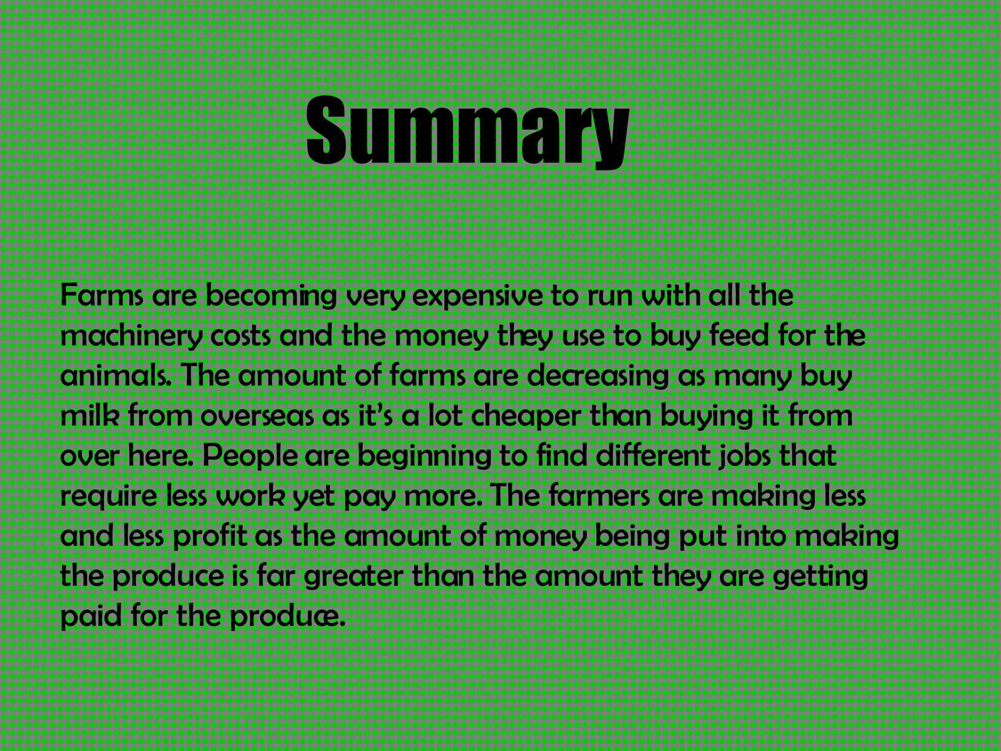 Summary Farms are becoming very expensive to run with all the machinery costs and the money they use to buy feed for the animals. The amount of farms are decreasing as many buy milk from overseas as it’s a lot cheaper than buying it from over here. People are beginning to find different jobs that require less work yet pay more. The farmers are making less and less profit as the amount of money being put into making the produce is far greater than the amount they are getting paid for the produce. 