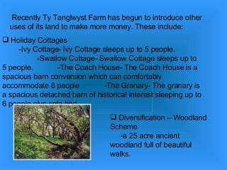 Recently Ty Tanglwyst Farm has begun to introduce other uses of its land to make more money. These include: Holiday Cottages  -Ivy Cottage- Ivy Cottage sleeps up to 5 people.  -Swallow Cottage- Swallow Cottage sleeps up to 5 people.  -The Coach House- The Coach House is a spacious barn conversion which can comfortably accommodate 8 people  -The Granary- The granary is a spacious detached barn of historical interest sleeping up to 6 people plus sofa bed.  Diversification – Woodland Scheme  -a 25 acre ancient woodland full of beautiful walks.  