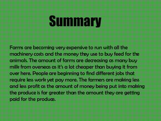 Summary Farms are becoming very expensive to run with all the machinery costs and the money they use to buy feed for the animals. The amount of farms are decreasing as many buy milk from overseas as it’s a lot cheaper than buying it from over here. People are beginning to find different jobs that require less work yet pay more. The farmers are making less and less profit as the amount of money being put into making the produce is far greater than the amount they are getting paid for the produce. 