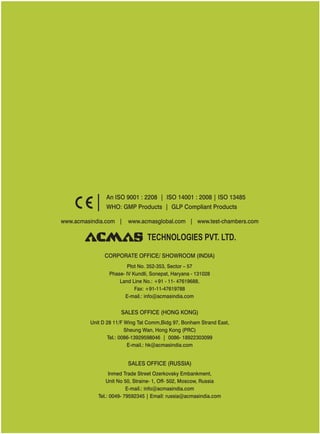 www.acmasindia.com | www.test-chambers.comwww.acmasglobal.com |
SALES OFFICE (HONG KONG)
SALES OFFICE (RUSSIA)
Unit D 28 11/F Wing Tat Comm,Bidg 97, Bonham Strand East,
Sheung Wan, Hong Kong (PRC)
Tel.: 0086-13929598046 | 0086- 18922303099
E-mail.: hk@acmasindia.com
Inmed Trade Street Ozerkovsky Embankment,
Unit No 50, Straine- 1, Off- 502, Moscow, Russia
E-mail.: info@acmasindia.com
Tel.: 0049- 79592345 | Email: russia@acmasindia.com
TECHNOLOGIES PVT. LTD.
An ISO 9001 : 2208 | ISO 14001 : 2008 | ISO 13485
WHO: GMP Products | GLP Compliant Products
CORPORATE OFFICE/ (INDIA)SHOWROOM
Plot No. 352-353, Sector – 57
Phase- IV Kundli, Sonepat, Haryana - 131028
Land Line No.: +91 - 11- 47619688,
Fax: +91-11-47619788
E-mail.: info@acmasindia.com
 