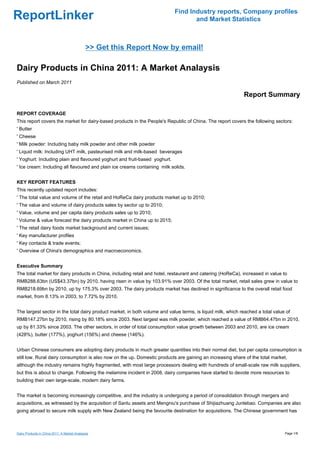 Find Industry reports, Company profiles
ReportLinker                                                                       and Market Statistics



                                              >> Get this Report Now by email!

Dairy Products in China 2011: A Market Analaysis
Published on March 2011

                                                                                                             Report Summary

REPORT COVERAGE
This report covers the market for dairy-based products in the People's Republic of China. The report covers the following sectors:
' Butter
' Cheese
' Milk powder: Including baby milk powder and other milk powder
' Liquid milk: Including UHT milk, pasteurised milk and milk-based beverages
' Yoghurt: Including plain and flavoured yoghurt and fruit-based yoghurt.
' Ice cream: Including all flavoured and plain ice creams containing milk solids.


KEY REPORT FEATURES
This recently updated report includes:
' The total value and volume of the retail and HoReCa dairy products market up to 2010;
' The value and volume of dairy products sales by sector up to 2010;
' Value, volume and per capita dairy products sales up to 2010;
' Volume & value forecast the dairy products market in China up to 2015;
' The retail dairy foods market background and current issues;
' Key manufacturer profiles
' Key contacts & trade events;
' Overview of China's demographics and macroeconomics.


Executive Summary
The total market for dairy products in China, including retail and hotel, restaurant and catering (HoReCa), increased in value to
RMB288.63bn (US$43.37bn) by 2010, having risen in value by 103.91% over 2003. Of the total market, retail sales grew in value to
RMB218.69bn by 2010, up by 175.3% over 2003. The dairy products market has declined in significance to the overall retail food
market, from 8.13% in 2003, to 7.72% by 2010.


The largest sector in the total dairy product market, in both volume and value terms, is liquid milk, which reached a total value of
RMB147.27bn by 2010, rising by 80.18% since 2003. Next largest was milk powder, which reached a value of RMB64.47bn in 2010,
up by 81.33% since 2003. The other sectors, in order of total consumption value growth between 2003 and 2010, are ice cream
(428%), butter (177%), yoghurt (156%) and cheese (146%).


Urban Chinese consumers are adopting dairy products in much greater quantities into their normal diet, but per capita consumption is
still low. Rural dairy consumption is also now on the up. Domestic products are gaining an increasing share of the total market,
although the industry remains highly fragmented, with most large processors dealing with hundreds of small-scale raw milk suppliers,
but this is about to change. Following the melamine incident in 2008, dairy companies have started to devote more resources to
building their own large-scale, modern dairy farms.


The market is becoming increasingly competitive, and the industry is undergoing a period of consolidation through mergers and
acquisitions, as witnessed by the acquisition of Sanlu assets and Mengniu's purchase of Shijiazhuang Junlebao. Companies are also
going abroad to secure milk supply with New Zealand being the favourite destination for acquisitions. The Chinese government has



Dairy Products in China 2011: A Market Analaysis                                                                                 Page 1/8
 